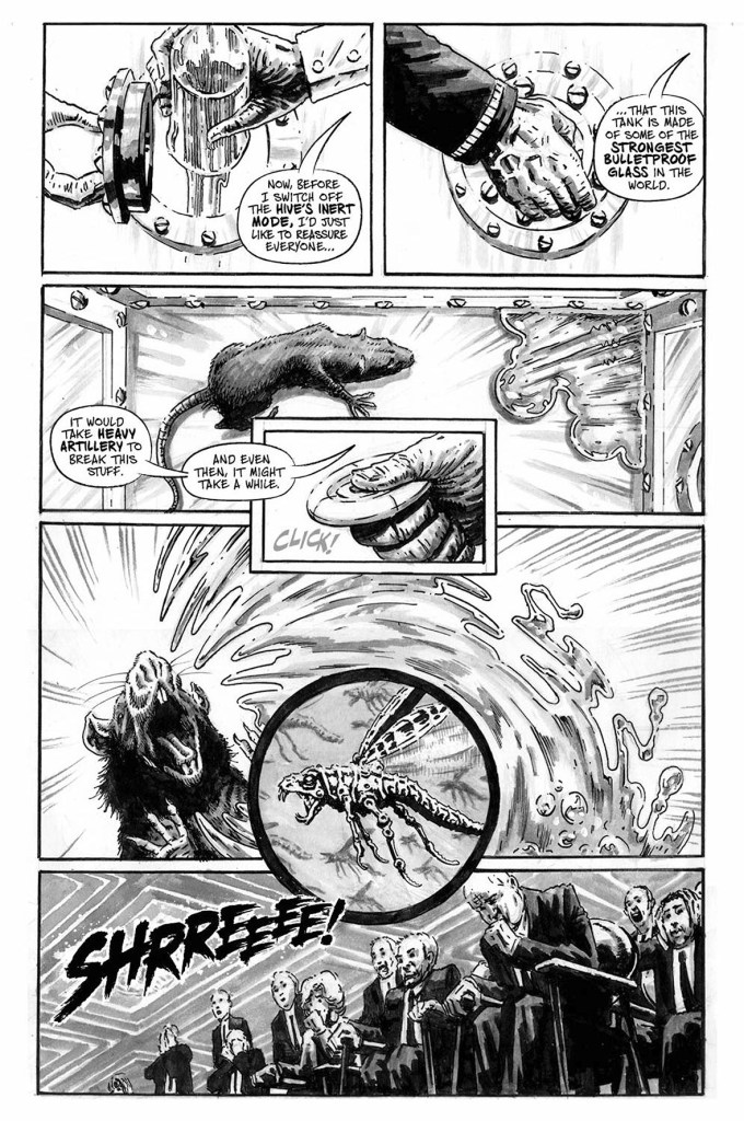 Black and white comic page in a gritty style. A spokesman in a lab coat is wielding a remote control, while gesturing to a lab rat in a glass tank. In the opposite corner of the tank is a moving puddle of liquid metal. The spokesman says "now, before I switch off The Hive's inert mode, I'd just like to reassure everyone that this tank is made of some of the strongest bullet proof glass in the world. It would take heavy artillery to break this stuff. And even then, it might take a while." The spokesman presses a button on the controller he holds and the liquid metal leaps towards the screeching rat. In the next panel, a group of shocked shareholders are reacting in horror as a huge sound effect represents the rat's agonising screech.