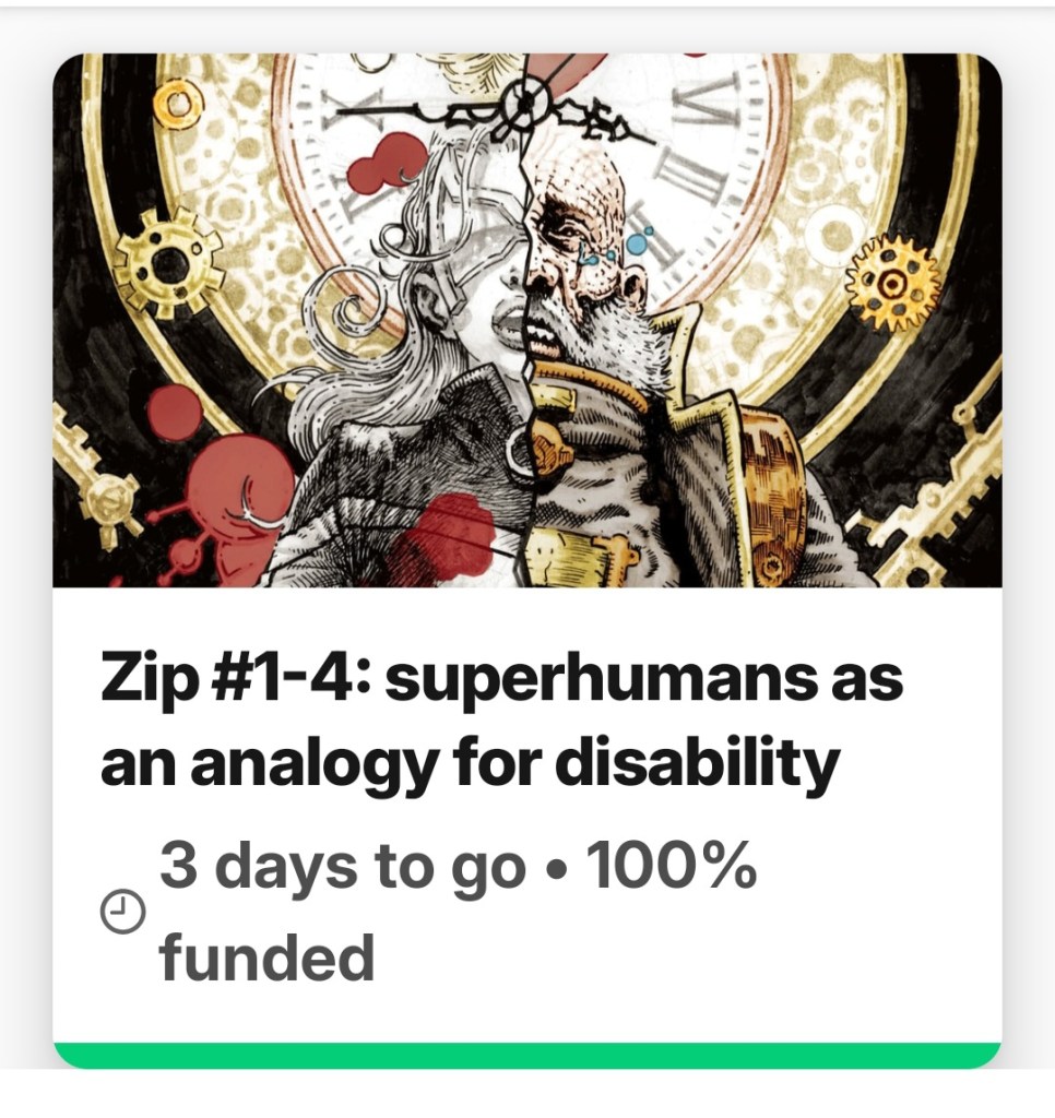 A box displaying a Kickstarter project. The image is of comic book cover art depicting a woman superhero recoiling back in shock, and an old man in a futuristic jacket looking pained. Each person is split in half from top to bottom, making up one whole as they are side by side. They are stood in front of a huge clock face. There are also splatters of blood spread around the image. Text reads: Zip 1 to 4, superhumans as an analogy for disability. 3 days to go, 100% funded.