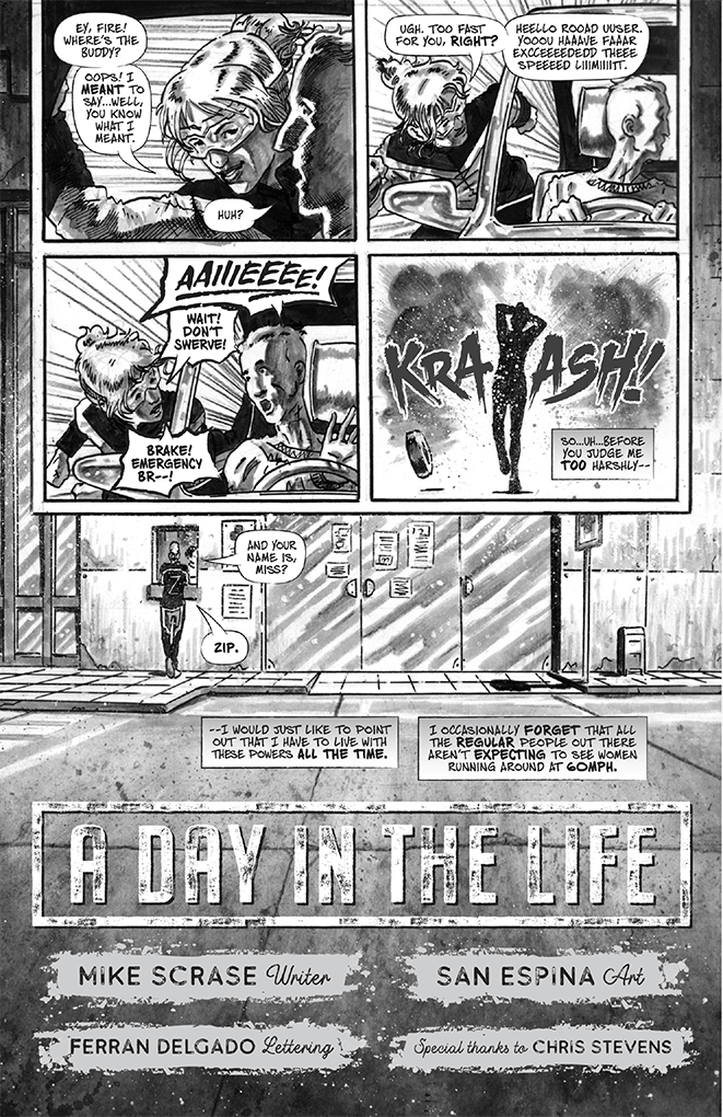 Page two. Zip approaches the reckless driver’s window and confronts him, but he is shocked to see a woman effortlessly running as fast as a sports car. Zip speaks to him out loud now. Zip: “Hey fire! Where’s the buddy? Oops! I meant to say, well you know what I meant.” Reckless driver: “Huh?” Zip: “Ugh. Too fast for you right?” Each word in Zip’s next sentence is elongated by adding many vowels, to show she is speaking it extremely slowly “hello road user. You have far exceeded the speed limit.” Reckless driver: “Aiieeee!” Zip (shouting): Wait! Don’t swerve! Brake! Emergency…” Zip covers her face with her arm, recoiling in shock. The background of the panel is a large burst originating from the direction of her looking space. A tire bounces away from the burst. Zip narrates with another caption: “So, uh, before you judge me too harshly. I would just like to point out that I have to live with these powers all the time I occasionally forget that all the regular people out there aren’t expecting to see women running around at 60mph.” Scene change: a hospital exterior. Zip speaks to a nurse from somewhere off panel inside the building. Nurse: “And your name is, miss?” Zip: “Zip.”