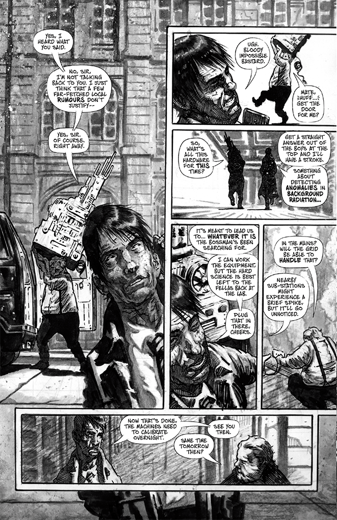 Page four. Scene change. Two men have parked their black van in front of a rundown office building. One of the men (nicknamed Pinstripe) wears a cheap suit speaking on a mobile phone. The other man behind him (nicknamed Dogsbody) wears in suspenders and a shirt is hauling heavy looking scientific hardware out of the back of the van. Pinstripe: “Yes, I heard what you said. No sir, I’m not talking back to you. I just think that a few far-fetched local rumours don’t justify, yes sir. Of course. Right away.” Angry, Pinstripe hangs up his phone. Dogsbody is losing his grip on a particularly large piece of equipment that resembles a motor engine with antennae and electrodes coming out of it. Pinstripe: “Ugh. Bloody impossible bastard.” Dogsbody: “Mate, huff… get the door for me?” The two men work together to carry the equipment into the building and start it up. Dogsbody: “So, what’s all this hardware for this time?” Pinstripe: “Get a straight answer out of the boys at the top and I’ll have a stroke.” Pinstripe: “Something about detecting anomalies in background radiation. It’s meant to lead us to… whatever it is the bossman’s been searching for. I can work the equipment, but the hard science is best left to the fellas back at the lab. Plug that in there, cheers.” Dogsbody: “In the mains? Will the grid be able to handle that?” Pinstripe: “Nearby sub-stations might experience a brief spike, but it’ll go unnoticed.” Pinstripe holds the door out of the office open for Dogsbody. Pinstripe: “Now that’s done, the machines need to calibrate overnight.” Dogsbody: “Same time tomorrow then?” Pinstripe: “See you then.”