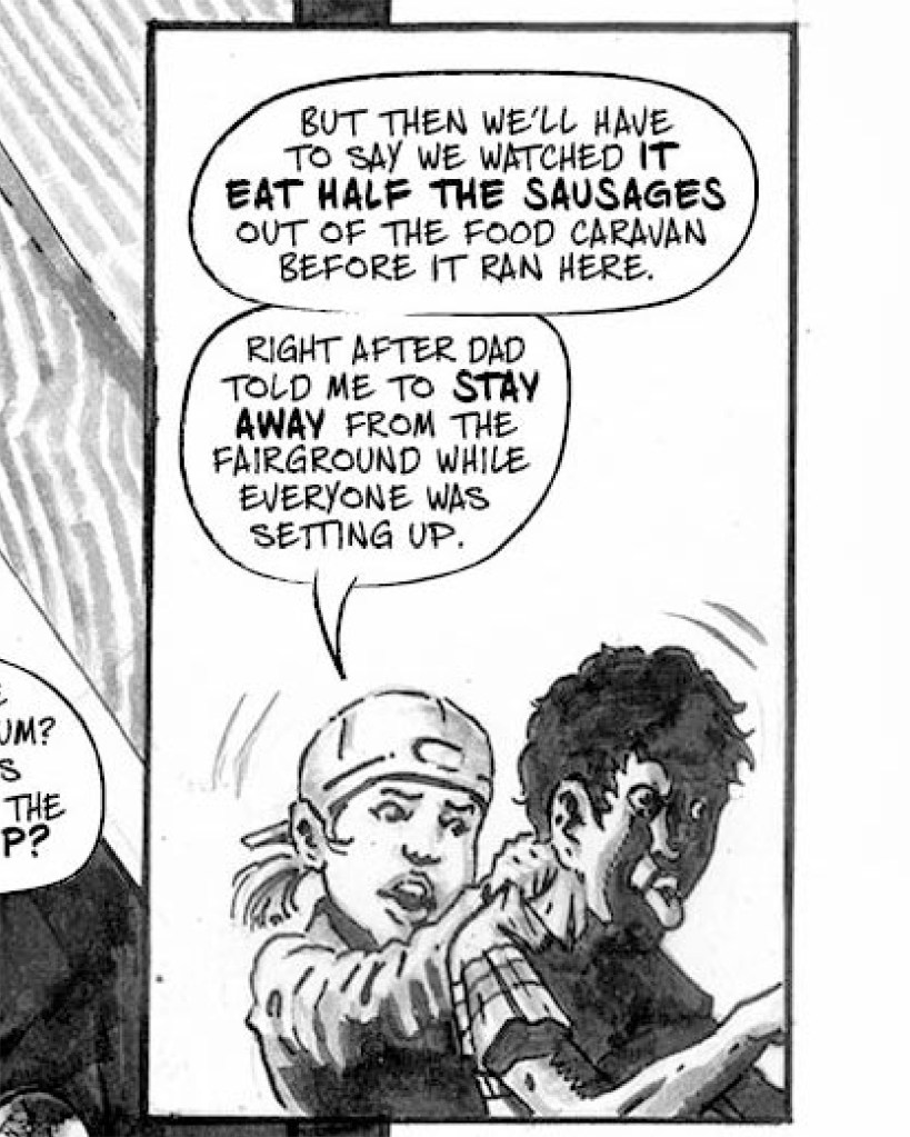 Black and white comic book art of two kids: a little girl with a backwards baseball cap, and a boy sticking out his tongue. The girl says "But then we'll have to say we watched it eat half the sausages out of the food caravan before it ran here. Right after dad told me to stay away from the fairground while everyone was setting up."